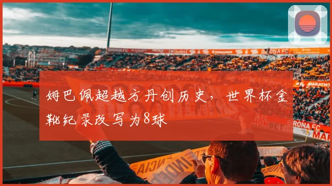 姆巴佩超越方丹创历史,世界杯金靴纪录改写为8球