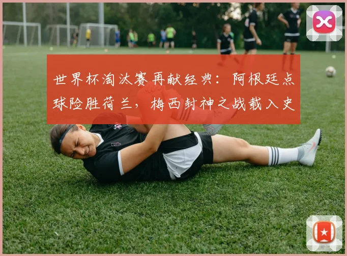 世界杯淘汰赛再献经典:阿根廷点球险胜荷兰,梅西封神之战载入史册