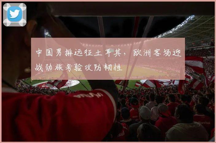中国男排远征土耳其,欧洲客场迎战劲旅考验攻防韧性