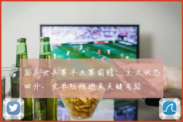 国乒世乒赛半决赛前瞻:主力状态回升,女单防线迎来关键考验