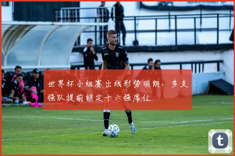 世界杯小组赛出线形势明朗,多支强队提前锁定十六强席位