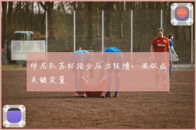 印尼队苏杯抢分压力陡增,混双成关键变量