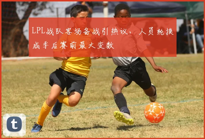 LPL战队客场备战引热议,人员轮换成季后赛前最大变数