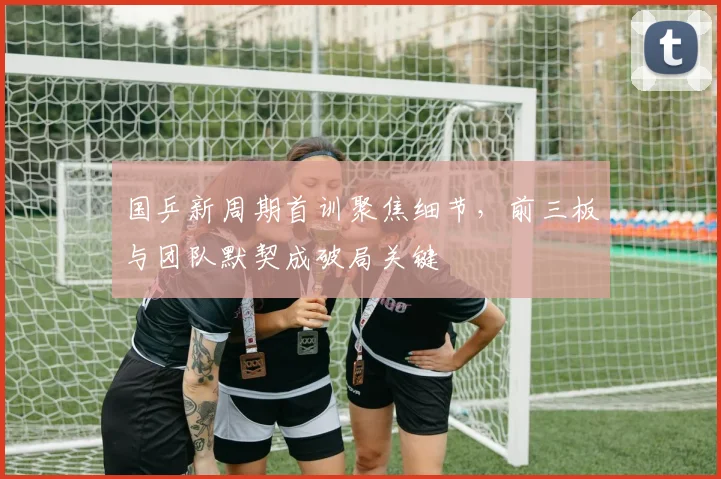 国乒新周期首训聚焦细节,前三板与团队默契成破局关键