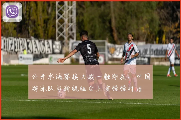 公开水域赛接力战一触即发，中国游泳队与新锐组合上演强强对话