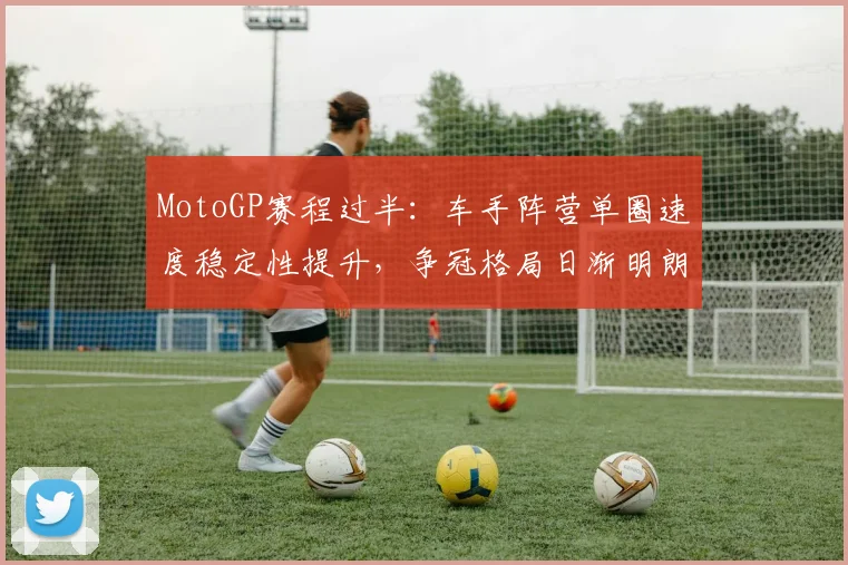 MotoGP赛程过半:车手阵营单圈速度稳定性提升,争冠格局日渐明朗