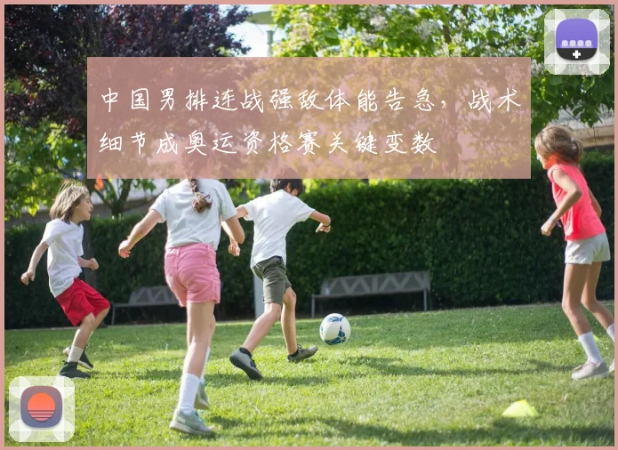 中国男排连战强敌体能告急,战术细节成奥运资格赛关键变数
